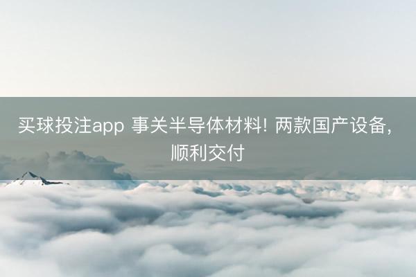 买球投注app 事关半导体材料! 两款国产设备, 顺利交付