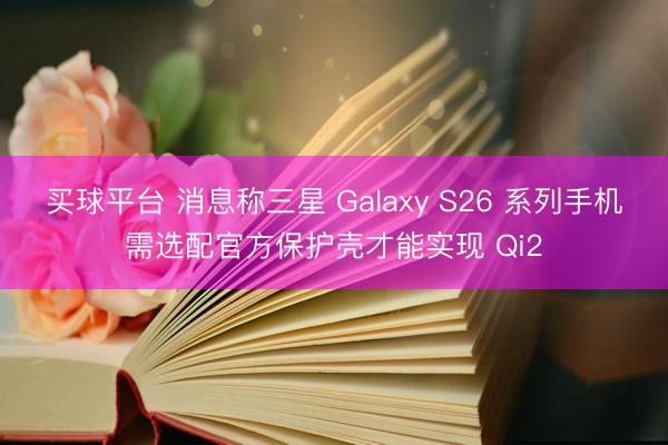 买球平台 消息称三星 Galaxy S26 系列手机需选配官方保护壳才能实现 Qi2