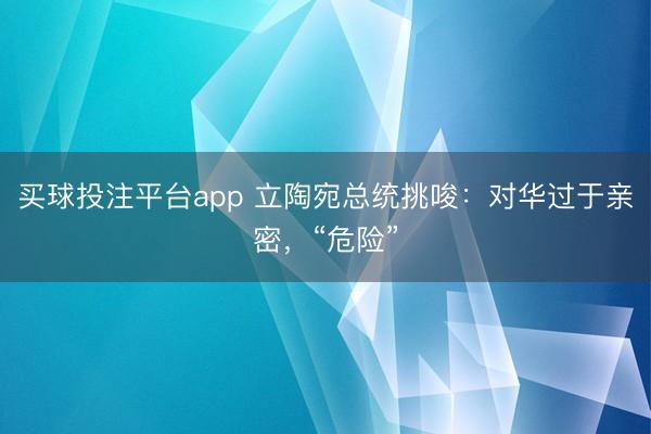 买球投注平台app 立陶宛总统挑唆：对华过于亲密，“危险”