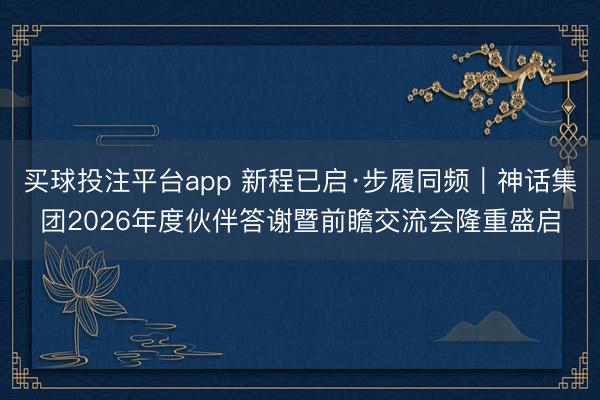 买球投注平台app 新程已启·步履同频｜神话集团2026年度伙伴答谢暨前瞻交流会隆重盛启