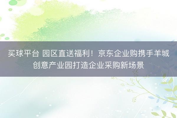 买球平台 园区直送福利！京东企业购携手羊城创意产业园打造企业采购新场景