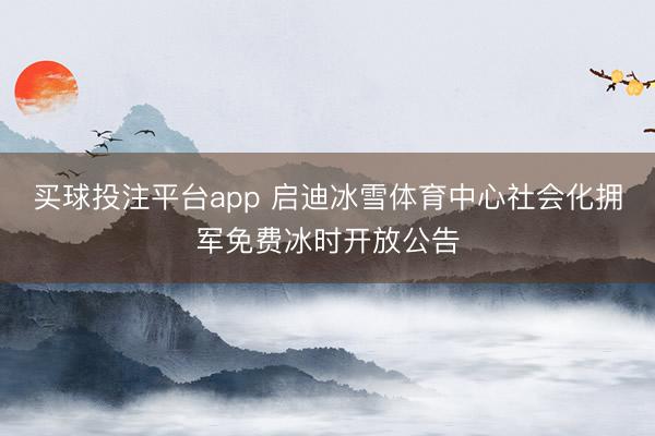 买球投注平台app 启迪冰雪体育中心社会化拥军免费冰时开放公告