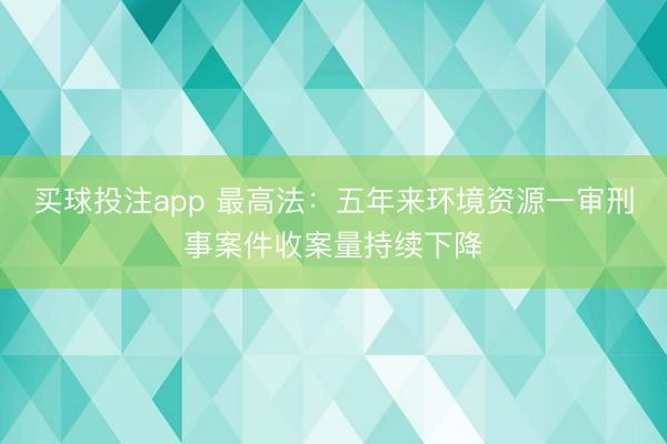 买球投注app 最高法:五年来环境资源一审刑事案件收案量持续下降
