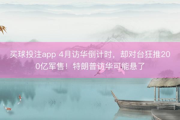 买球投注app 4月访华倒计时,却对台狂推200亿军售!特朗普访华可能悬了