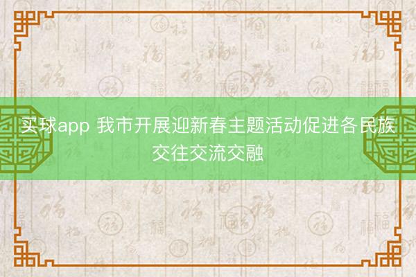 买球app 我市开展迎新春主题活动促进各民族交往交流交融