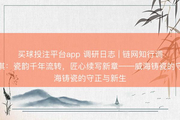 买球投注平台app 调研日志 | 链网知行调研团王科淇：瓷韵千年流转，匠心续写新章——威海铸瓷的守正与新生