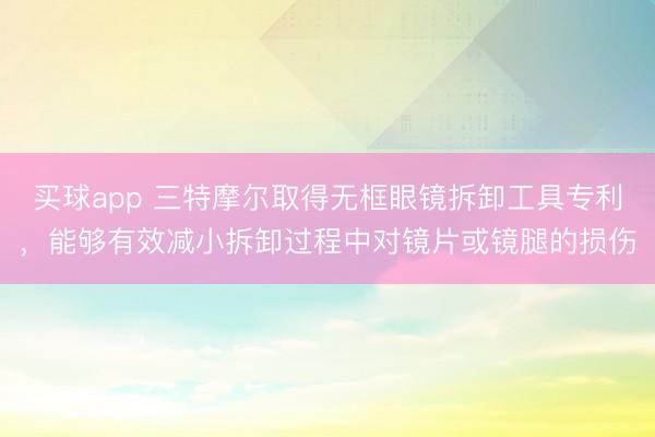 买球app 三特摩尔取得无框眼镜拆卸工具专利，能够有效减小拆卸过程中对镜片或镜腿的损伤