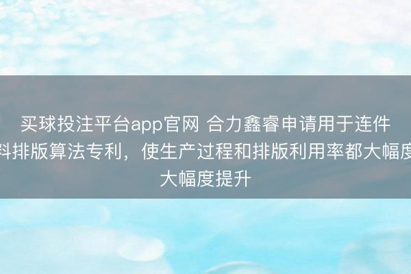 买球投注平台app官网 合力鑫睿申请用于连件的下料排版算法专利，使生产过程和排版利用率都大幅度提升