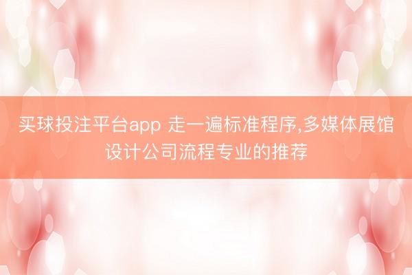 买球投注平台app 走一遍标准程序,多媒体展馆设计公司流程专业的推荐