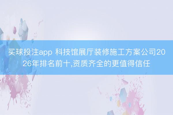买球投注app 科技馆展厅装修施工方案公司2026年排名前十,资质齐全的更值得信任