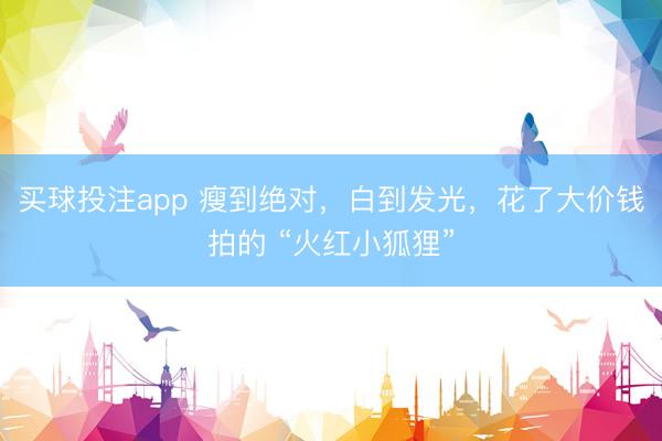买球投注app 瘦到绝对,白到发光,花了大价钱拍的 “火红小狐狸”