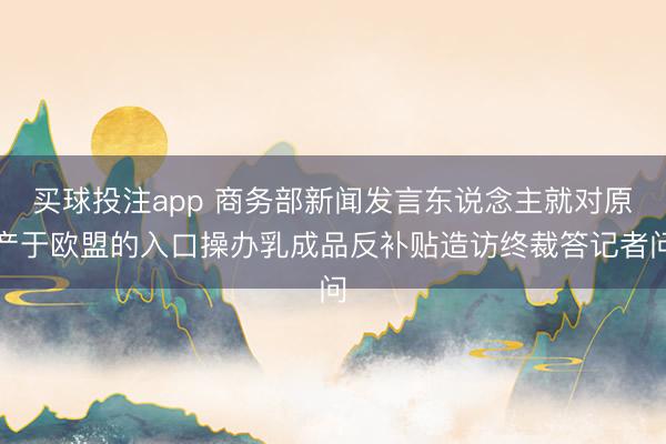买球投注app 商务部新闻发言东说念主就对原产于欧盟的入口操办乳成品反补贴造访终裁答记者问