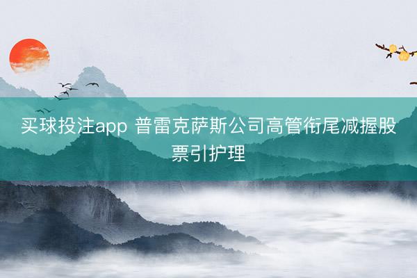 买球投注app 普雷克萨斯公司高管衔尾减握股票引护理