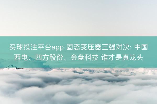 买球投注平台app 固态变压器三强对决: 中国西电、四方股份、金盘科技 谁才是真龙头