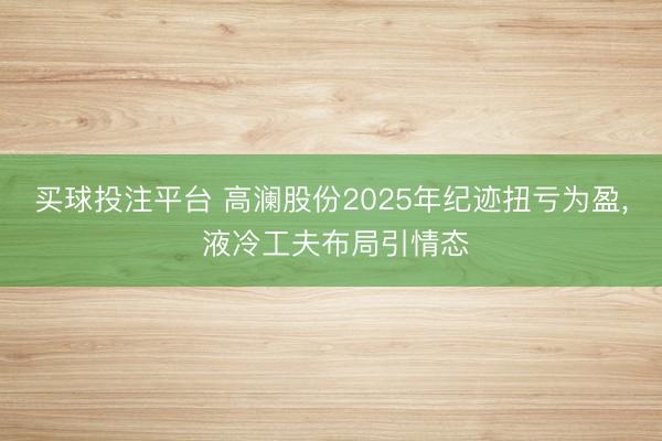 买球投注平台 高澜股份2025年纪迹扭亏为盈, 液冷工夫布局引情态