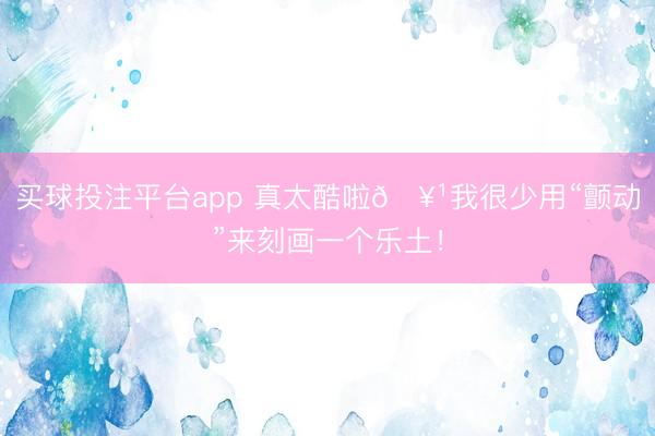 买球投注平台app 真太酷啦🥹我很少用“颤动”来刻画一个乐土!