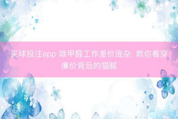 买球投注app 除甲醛工作差价庞杂: 教你看穿廉价背后的猫腻