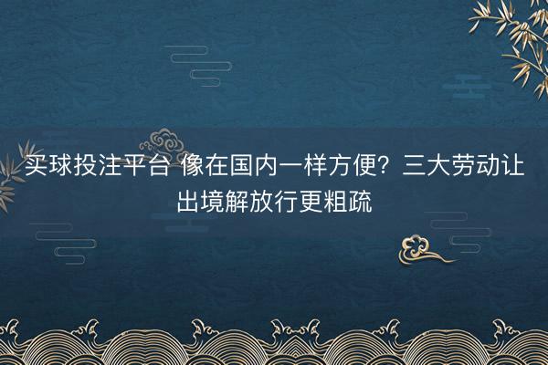 买球投注平台 像在国内一样方便？三大劳动让出境解放行更粗疏