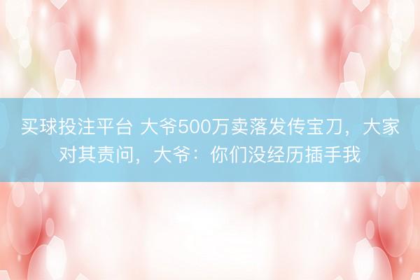 买球投注平台 大爷500万卖落发传宝刀,大家对其责问,大爷:你们没经历插手我