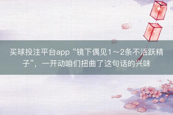 买球投注平台app “镜下偶见1～2条不活跃精子”，一开动咱们扭曲了这句话的兴味