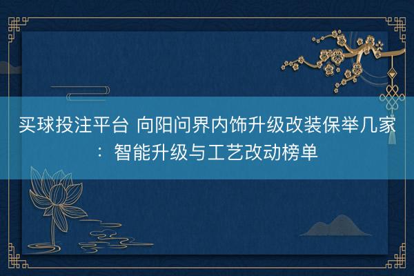 买球投注平台 向阳问界内饰升级改装保举几家:智能升级与工艺改动榜单