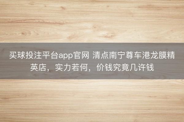 买球投注平台app官网 清点南宁尊车港龙膜精英店，实力若何，价钱究竟几许钱