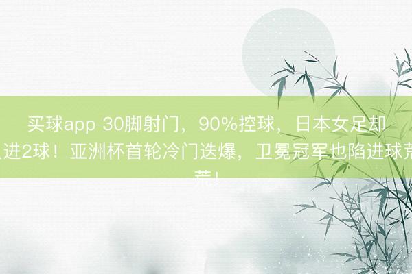 买球app 30脚射门，90%控球，日本女足却只进2球！亚洲杯首轮冷门迭爆，卫冕冠军也陷进球荒！