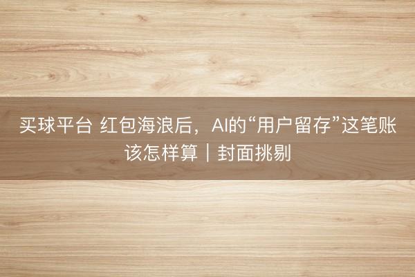 买球平台 红包海浪后，AI的“用户留存”这笔账该怎样算｜封面挑剔
