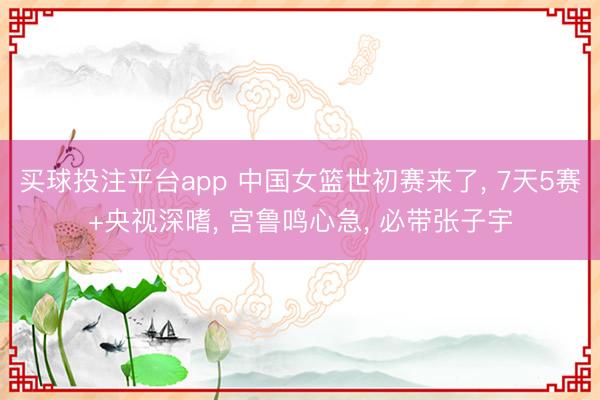 买球投注平台app 中国女篮世初赛来了， 7天5赛+央视深嗜， 宫鲁鸣心急， 必带张子宇
