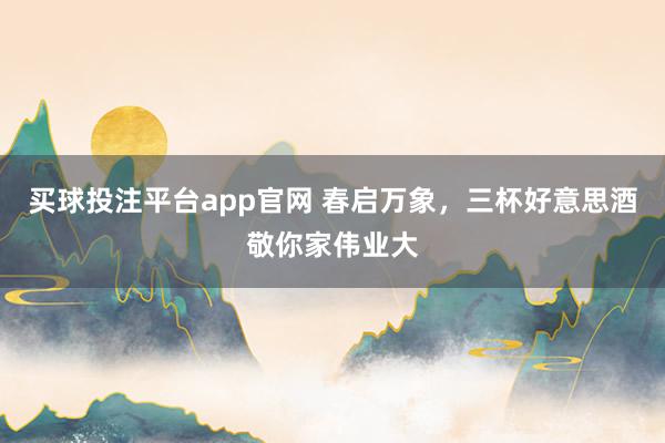买球投注平台app官网 春启万象，三杯好意思酒敬你家伟业大