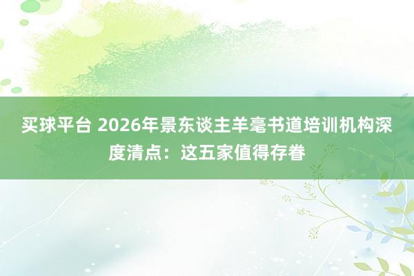 买球平台 2026年景东谈主羊毫书道培训机构深度清点：这五家值得存眷