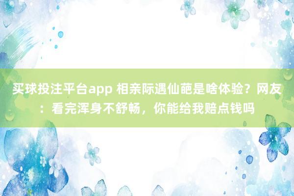 买球投注平台app 相亲际遇仙葩是啥体验？网友：看完浑身不舒畅，你能给我赔点钱吗