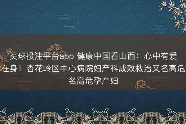 买球投注平台app 健康中国看山西：心中有爱，仁术在身！杏花岭区中心病院妇产科成效救治又名高危孕产妇