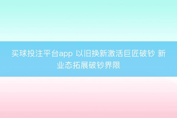 买球投注平台app 以旧换新激活巨匠破钞 新业态拓展破钞界限