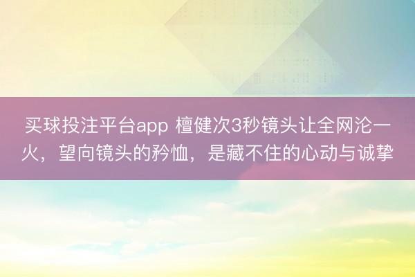 买球投注平台app 檀健次3秒镜头让全网沦一火，望向镜头的矜恤，是藏不住的心动与诚挚