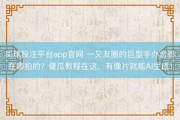 买球投注平台app官网 一又友圈的巨型手办合影在哪拍的?傻瓜教程在这,有像片就能AI生成!