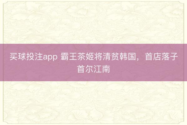 买球投注app 霸王茶姬将清贫韩国，首店落子首尔江南