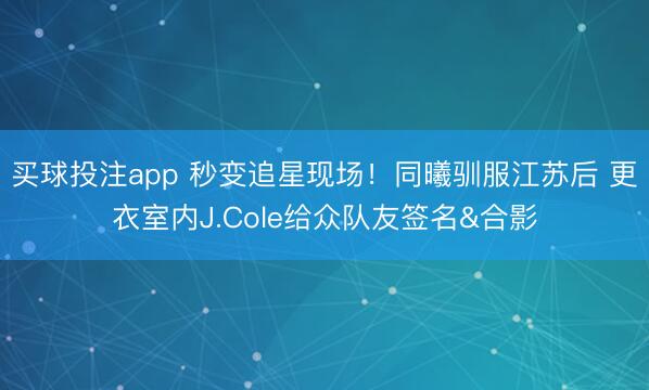 买球投注app 秒变追星现场！同曦驯服江苏后 更衣室内J.Cole给众队友签名&合影