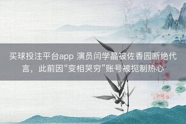 买球投注平台app 演员闫学晶被佐香园断绝代言，此前因“变相哭穷”账号被扼制热心