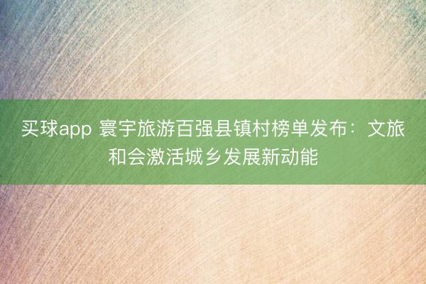 买球app 寰宇旅游百强县镇村榜单发布：文旅和会激活城乡发展新动能