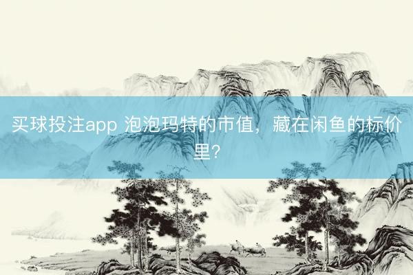 买球投注app 泡泡玛特的市值，藏在闲鱼的标价里？