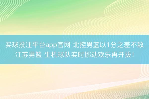 买球投注平台app官网 北控男篮以1分之差不敌江苏男篮 生机球队实时挪动欢乐再开拔！