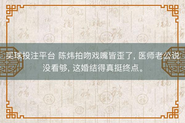 买球投注平台 陈炜拍吻戏嘴皆歪了， 医师老公说没看够， 这婚结得真挺终点。