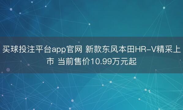 买球投注平台app官网 新款东风本田HR-V精采上市 当前售价10.99万元起