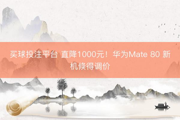 买球投注平台 直降1000元！华为Mate 80 新机倏得调价
