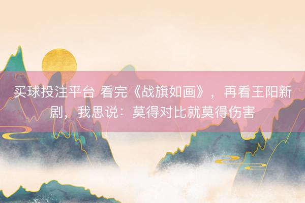 买球投注平台 看完《战旗如画》，再看王阳新剧，我思说：莫得对比就莫得伤害