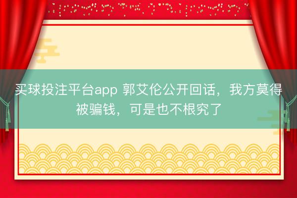 买球投注平台app 郭艾伦公开回话，我方莫得被骗钱，可是也不根究了