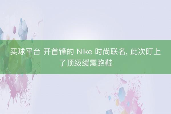 买球平台 开首锋的 Nike 时尚联名， 此次盯上了顶级缓震跑鞋