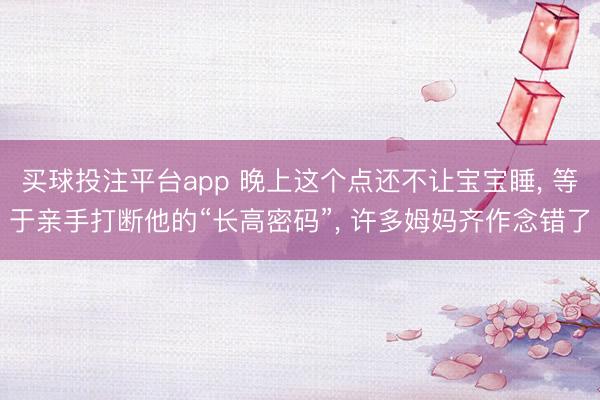 买球投注平台app 晚上这个点还不让宝宝睡， 等于亲手打断他的“长高密码”， 许多姆妈齐作念错了