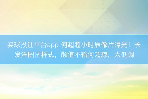 买球投注平台app 何超蕸小时辰像片曝光！长发洋囝囝样式，颜值不输何超琼，太低调